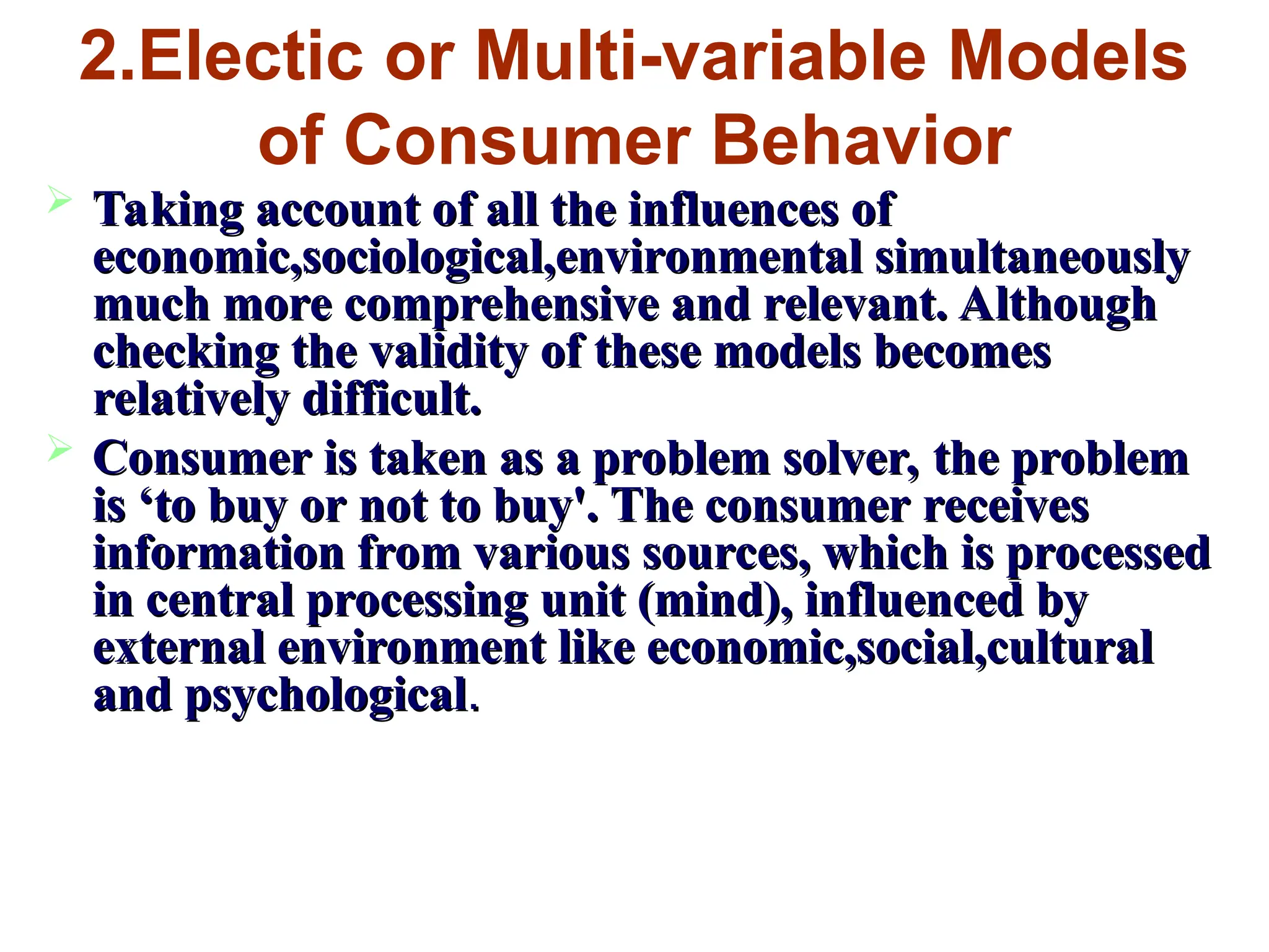 2.Electic or Multi-variable Models
of Consumer Behavior
 Taking account of all the influences of
Taking account of all the influences of
economic,sociological,environmental simultaneously
economic,sociological,environmental simultaneously
much more comprehensive and relevant. Although
much more comprehensive and relevant. Although
checking the validity of these models becomes
checking the validity of these models becomes
relatively difficult.
relatively difficult.
 Consumer is taken as a problem solver, the problem
Consumer is taken as a problem solver, the problem
is ‘to buy or not to buy'. The consumer receives
is ‘to buy or not to buy'. The consumer receives
information from various sources, which is processed
information from various sources, which is processed
in central processing unit (mind), influenced by
in central processing unit (mind), influenced by
external environment like economic,social,cultural
external environment like economic,social,cultural
and psychological
and psychological.
.
 