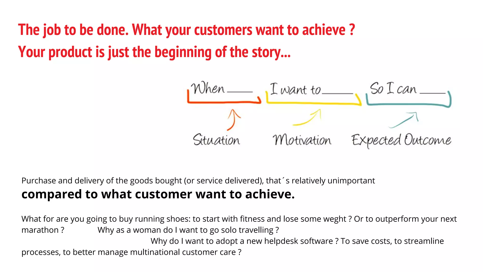 The job to be done. What your customers want to achieve ?
Your product is just the beginning of the story...
Purchase and delivery of the goods bought (or service delivered), that´s relatively unimportant
compared to what customer want to achieve.
What for are you going to buy running shoes: to start with fitness and lose some weght ? Or to outperform your next
marathon ? Why as a woman do I want to go solo travelling ?
Why do I want to adopt a new helpdesk software ? To save costs, to streamline
processes, to better manage multinational customer care ?
 