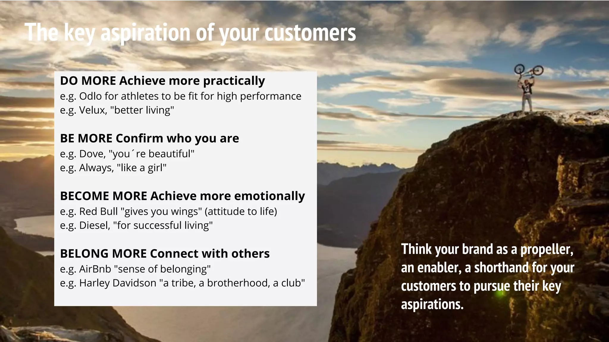 The key aspiration of your customers
DO MORE Achieve more practically
e.g. Odlo for athletes to be fit for high performance
e.g. Velux, "better living"
BE MORE Confirm who you are
e.g. Dove, "you´re beautiful"
e.g. Always, "like a girl"
BECOME MORE Achieve more emotionally
e.g. Red Bull "gives you wings" (attitude to life)
e.g. Diesel, "for successful living"
BELONG MORE Connect with others
e.g. AirBnb "sense of belonging"
e.g. Harley Davidson "a tribe, a brotherhood, a club"
Think your brand as a propeller,
an enabler, a shorthand for your
customers to pursue their key
aspirations.
 