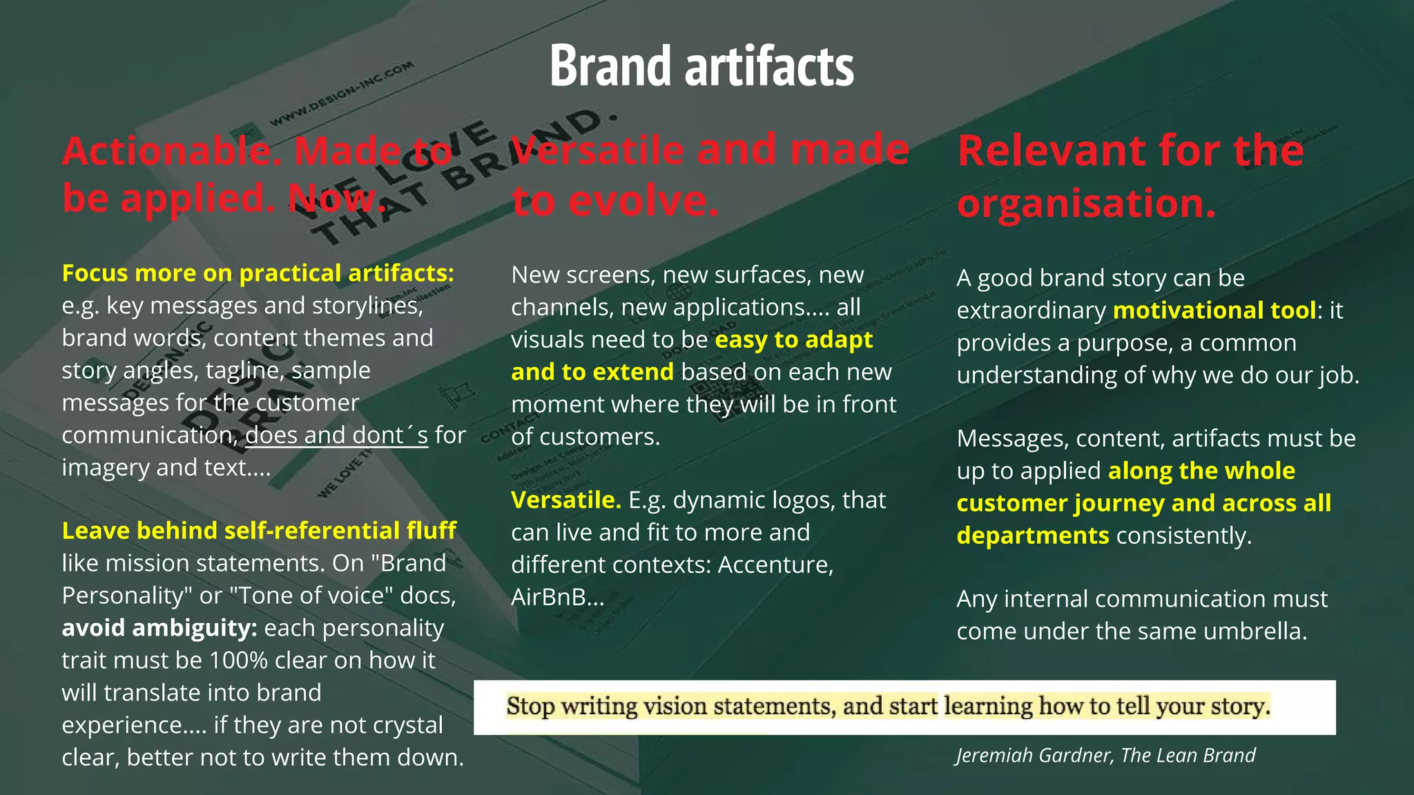 Actionable. Made to
be applied. Now.
Focus more on practical artifacts:
e.g. key messages and storylines,
brand words, content themes and
story angles, tagline, sample
messages for the customer
communication, does and dont´s for
imagery and text....
Leave behind self-referential fluff
like mission statements. On "Brand
Personality" or "Tone of voice" docs,
avoid ambiguity: each personality
trait must be 100% clear on how it
will translate into brand
experience.... if they are not crystal
clear, better not to write them down.
Versatile and made
to evolve.
New screens, new surfaces, new
channels, new applications.... all
visuals need to be easy to adapt
and to extend based on each new
moment where they will be in front
of customers.
Versatile. E.g. dynamic logos, that
can live and fit to more and
different contexts: Accenture,
AirBnB...
Relevant for the
organisation.
A good brand story can be
extraordinary motivational tool: it
provides a purpose, a common
understanding of why we do our job.
Messages, content, artifacts must be
up to applied along the whole
customer journey and across all
departments consistently.
Any internal communication must
come under the same umbrella.
Jeremiah Gardner, The Lean Brand
Brand artifacts
 