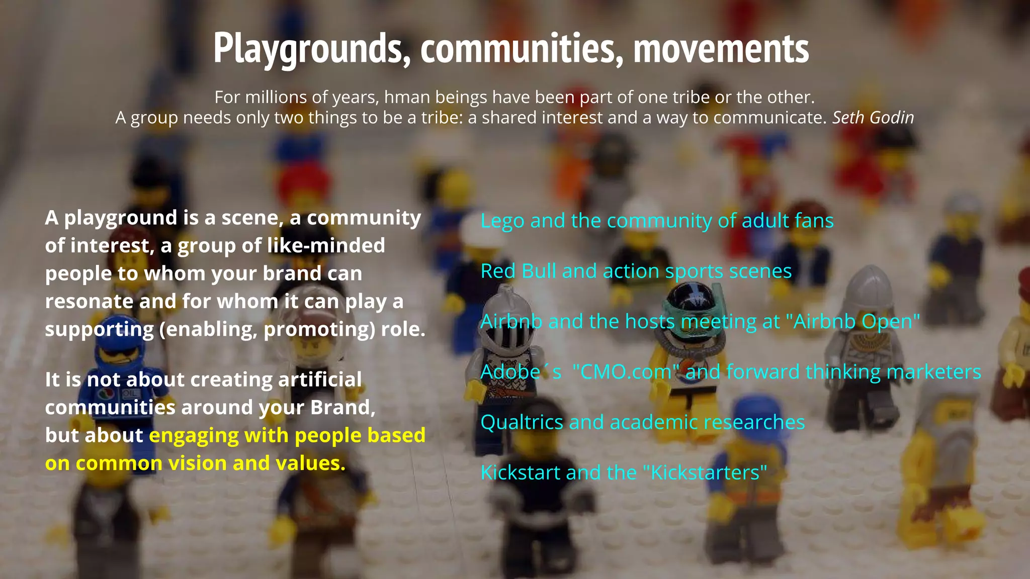 Playgrounds, communities, movements
For millions of years, hman beings have been part of one tribe or the other.
A group needs only two things to be a tribe: a shared interest and a way to communicate. Seth Godin
A playground is a scene, a community
of interest, a group of like-minded
people to whom your brand can
resonate and for whom it can play a
supporting (enabling, promoting) role.
It is not about creating artificial
communities around your Brand,
but about engaging with people based
on common vision and values.
Lego and the community of adult fans
Red Bull and action sports scenes
Airbnb and the hosts meeting at "Airbnb Open"
Adobe´s "CMO.com" and forward thinking marketers
Qualtrics and academic researches
Kickstart and the "Kickstarters"
 