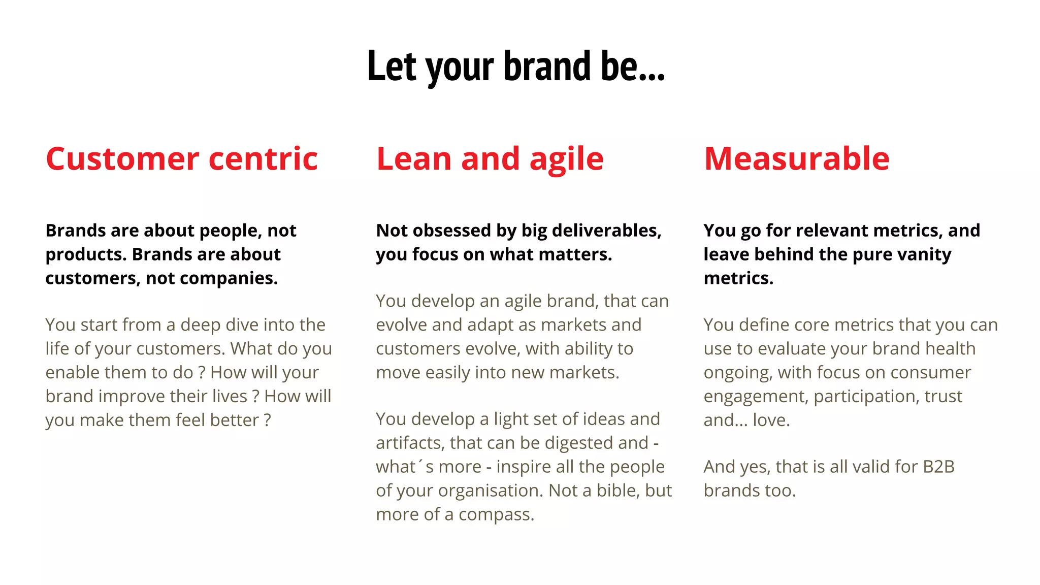 Customer centric
Brands are about people, not
products. Brands are about
customers, not companies.
You start from a deep dive into the
life of your customers. What do you
enable them to do ? How will your
brand improve their lives ? How will
you make them feel better ?
Lean and agile
Not obsessed by big deliverables,
you focus on what matters.
You develop an agile brand, that can
evolve and adapt as markets and
customers evolve, with ability to
move easily into new markets.
You develop a light set of ideas and
artifacts, that can be digested and -
what´s more - inspire all the people
of your organisation. Not a bible, but
more of a compass.
Measurable
You go for relevant metrics, and
leave behind the pure vanity
metrics.
You define core metrics that you can
use to evaluate your brand health
ongoing, with focus on consumer
engagement, participation, trust
and... love.
And yes, that is all valid for B2B
brands too.
Let your brand be...
 