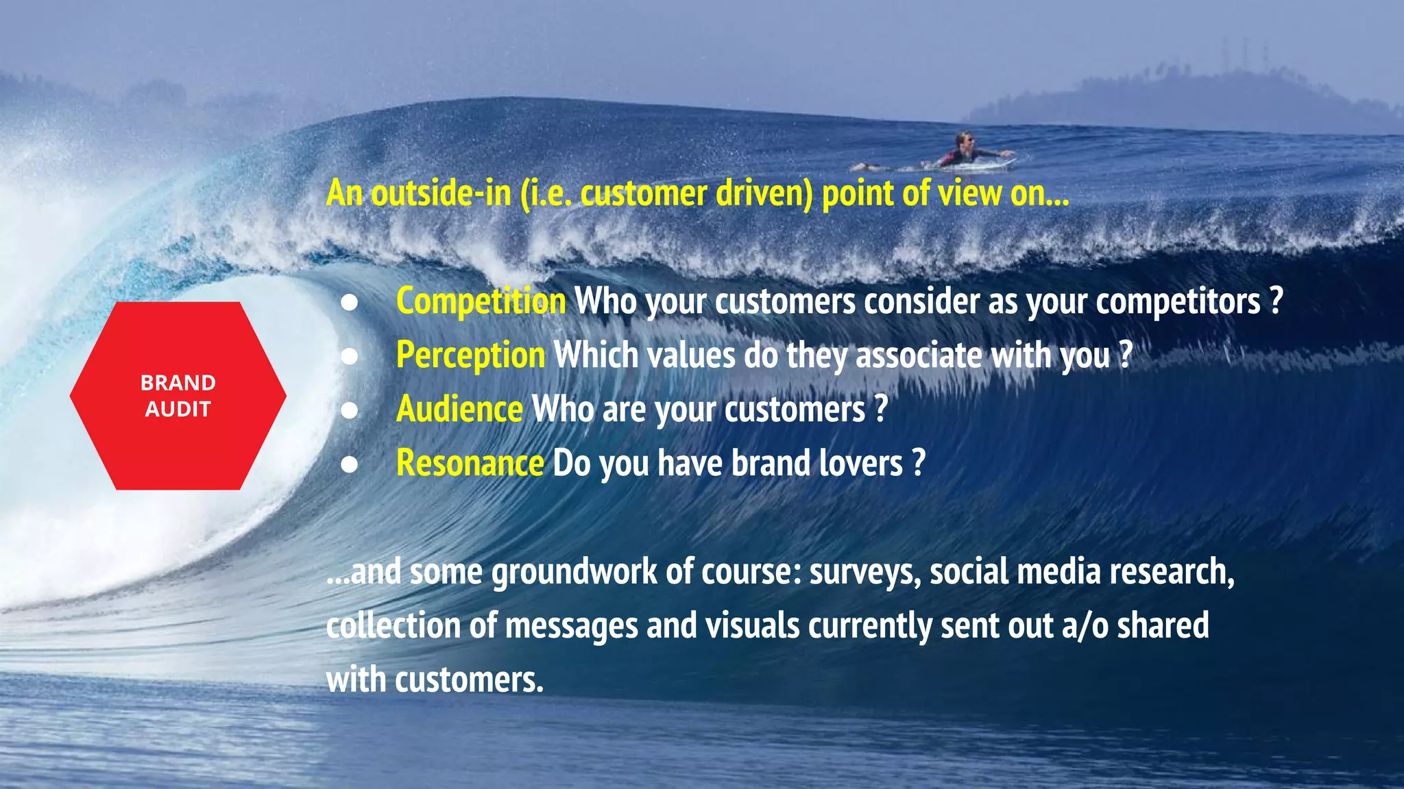 An outside-in (i.e. customer driven) point of view on...
● Competition Who your customers consider as your competitors ?
● Perception Which values do they associate with you ?
● Audience Who are your customers ?
● Resonance Do you have brand lovers ?
...and some groundwork of course: surveys, social media research,
collection of messages and visuals currently sent out a/o shared
with customers.
BRAND
AUDIT
 