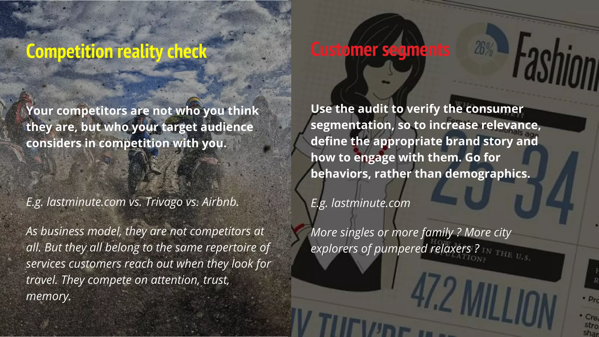 Competition reality check
Your competitors are not who you think
they are, but who your target audience
considers in competition with you.
E.g. lastminute.com vs. Trivago vs. Airbnb.
As business model, they are not competitors at
all. But they all belong to the same repertoire of
services customers reach out when they look for
travel. They compete on attention, trust,
memory.
Customer segments
Use the audit to verify the consumer
segmentation, so to increase relevance,
define the appropriate brand story and
how to engage with them. Go for
behaviors, rather than demographics.
E.g. lastminute.com
More singles or more family ? More city
explorers of pumpered relaxers ?
 
