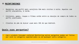  MAINFINDINGS
• Bandeiras com perfil mais varejista têm mais visitas à noite. Aqueles com
perfil atacadista, à tarde.
• Celulares, games, roupas e filmes estão entre os desejos de compra de todos os
perfis analisados.
• Clientes do pão de Açúcar usam mais IOS do que Android.
Quais suas perguntas?
• Com o produto Consumer-centered Monitoring outras perguntas podem ser feitas
por você na categoria supermercados ou em qualquer outra categoria.
www.consumercenteredmonitoring.com
 