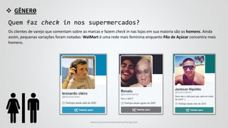  GÊNER0
Quem faz check in nos supermercados?
Os clientes de varejo que comentam sobre as marcas e fazem check in nas lojas em sua maioria são os homens. Ainda
assim, pequenas variações foram notadas: WalMart é uma rede mais feminina enquanto Pão de Açúcar concentra mais
homens.
www.consumercenteredmonitoring.com
 