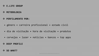  E.LIFE GROUP
 METODOLOGIA
 PERFILAMENTO POR:
• gênero • carreira profissional • estado civil
• dia de visitação • hora de visitação • produtos
• cervejas • lazer • notícias • bancos • top apps
 DEEP PROFILE
 SO WHAT?
www.consumercenteredmonitoring.com
 