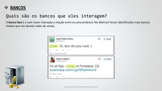  BANCOS
Quais são os bancos que eles interagem?
O banco Itaú é o com maior interação e citação entre os consumidores. No Walmart foram identificados mais bancos
citados que nas demais redes de varejo.
www.consumercenteredmonitoring.com
 