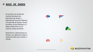  BASE DE DADOS
De acordo com estudo do
Instituto Brasileiro de
Executivos de Varejo e
Mercado de Consumo (Ibevar),
o Grupo Pão de Açúcar, Grupo
Carrefour, Grupo Walmart e o
Makro estão entre os 10
maiores varejos do Brasil.
Desta forma, selecionamos os
Varejos nos segmentos Hiper e
Supermercados para realizar o
estudo.
www.consumercenteredmonitoring.com
 