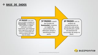  BASE DE DADOS
4º PASSO:com uma
base de dados completa no
Buzzmonitor, conseguimos
gerar gráficos e insights
referentes a temas
importantes para empresas
deste segmento a partir de
buscas e combinações de
métricas dentro de nossa
base de dados.
5º PASSO:a partir
das funções do
Buzzmonitor, cruzamos
os insights de
consumidores de
diferentes varejos e
identificamos seus
perfis.
6º PASSO: com as
análises do
comportamento do
cliente de cada varejo,
foi identificado o perfil
de interesses do
consumidor de varejo no
Brasil.
www.consumercenteredmonitoring.com
 