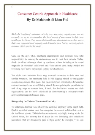 1
Consumer Centric Approach in Healthcare
By Dr.Mahboob ali khan Phd
While the benefits of customer-centricity are clear, many organizations are not
currently set up to accommodate the involvement of consumers in their own
healthcare decisions. This means that healthcare administrators need to assess
their own organizational capacity and determine how best to support patient-
centered efforts moving forward.
Gone are the days when healthcare organizations and clinicians held total
responsibility for making the decisions on how to treat their patients. Today,
thanks to advances brought about by healthcare reform, including an increased
emphasis on customer satisfaction and value-driven care, many people are
becoming more active participants in their own healthcare.
Yet while other industries have long involved customers in their sales and
service processes, the healthcare field is still lagging behind in strategically
engaging consumers. This means that many important opportunities for creating
customer-centered care are still being missed, By recognizing the gaps that exist
and taking steps to address them, I think that healthcare leaders and their
organizations can be more successful in implementing a customer-centric
approach that supports broader goals.
Recognizing the Value of Customer-Centricity
To understand the true value of applying customer-centricity in the health field,
Quelch says that leaders must first recognize the current realities that exist in
the healthcare system. “When healthcare costs are very high, as they are in the
United States, the industry has to focus on cost efficiency and centralized
regulations that are designed to rein in those costs,” he explains. “This can
 