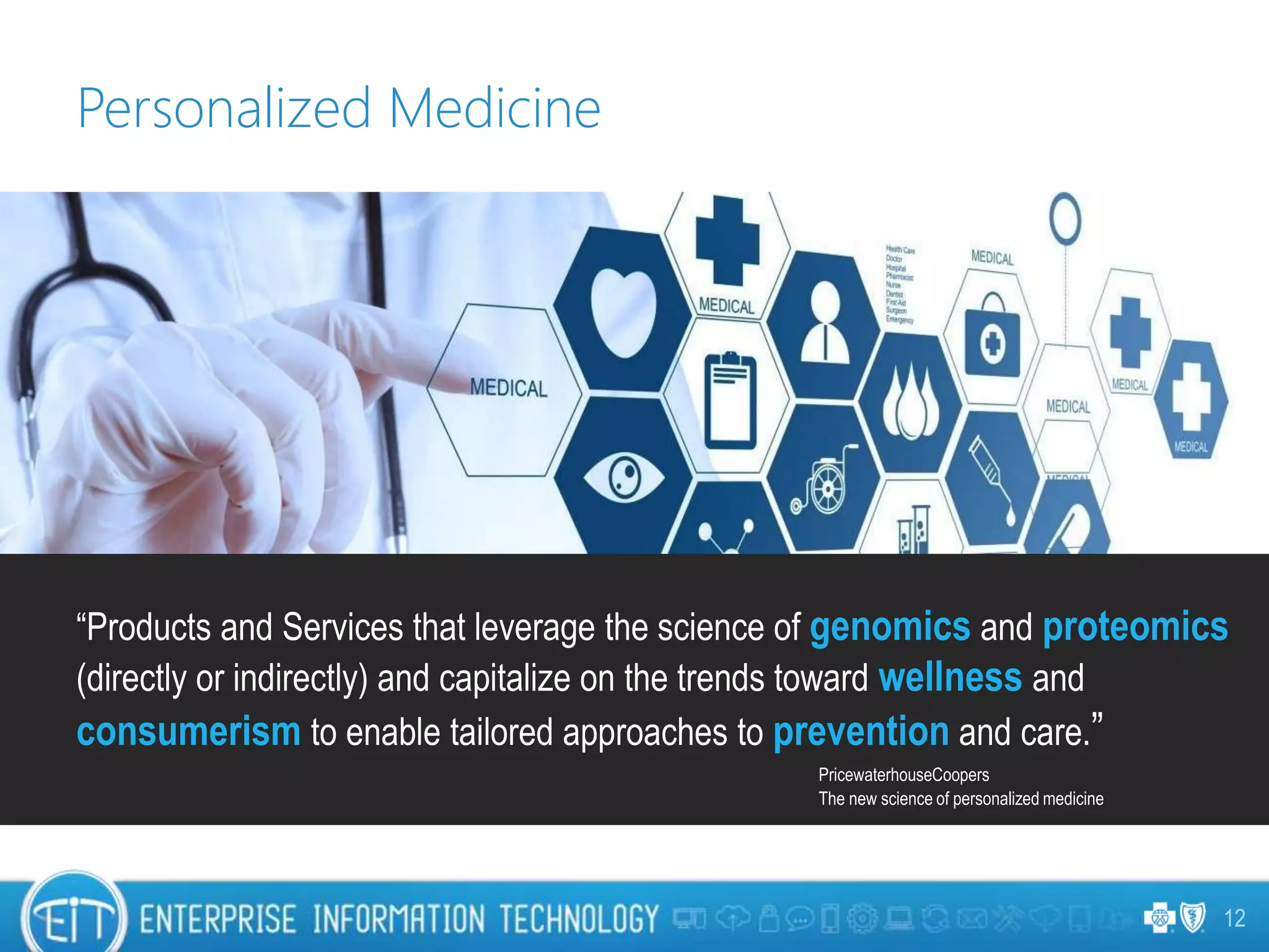 12
Personalized Medicine
“Products and Services that leverage the science of genomics and proteomics
(directly or indirectly) and capitalize on the trends toward wellness and
consumerism to enable tailored approaches to prevention and care.”
PricewaterhouseCoopers
The new science of personalized medicine
 