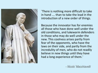 2
“There is nothing more difficult to take
in hand …. than to take the lead in the
introduction of a new order of things.
Because the innovator has for enemies
all those who have done well under the
old conditions, and lukewarm defenders
in those who may do well under the
new. This coolness arises partly from
fear of the opponents, who have the
laws on their side, and partly from the
incredulity of men, who do not readily
believe in new things until they have
had a long experience of them.“
- Nicolo’ Macchiavelli
 