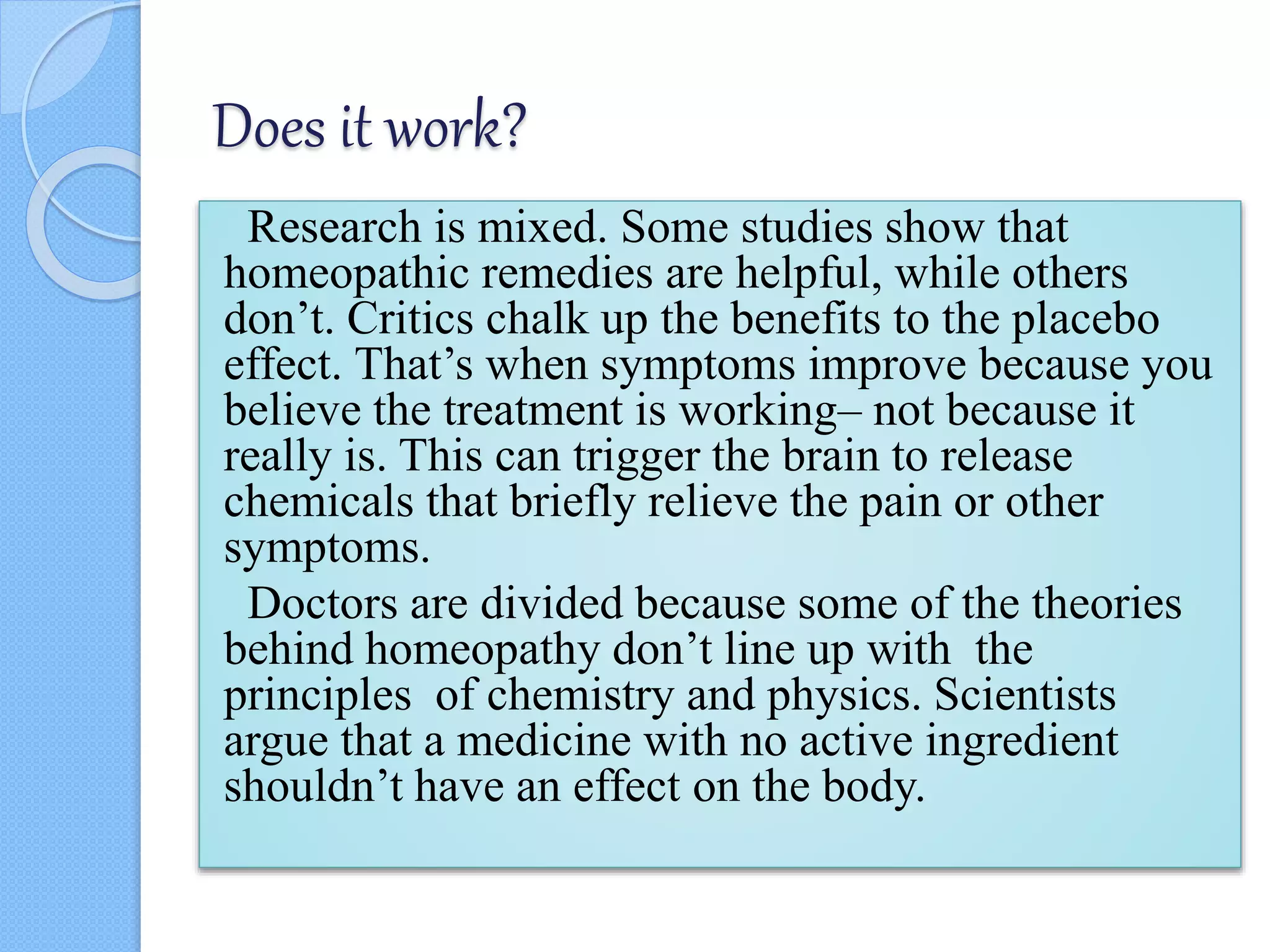 Does it work?
Research is mixed. Some studies show that
homeopathic remedies are helpful, while others
don’t. Critics chalk up the benefits to the placebo
effect. That’s when symptoms improve because you
believe the treatment is working– not because it
really is. This can trigger the brain to release
chemicals that briefly relieve the pain or other
symptoms.
Doctors are divided because some of the theories
behind homeopathy don’t line up with the
principles of chemistry and physics. Scientists
argue that a medicine with no active ingredient
shouldn’t have an effect on the body.
 