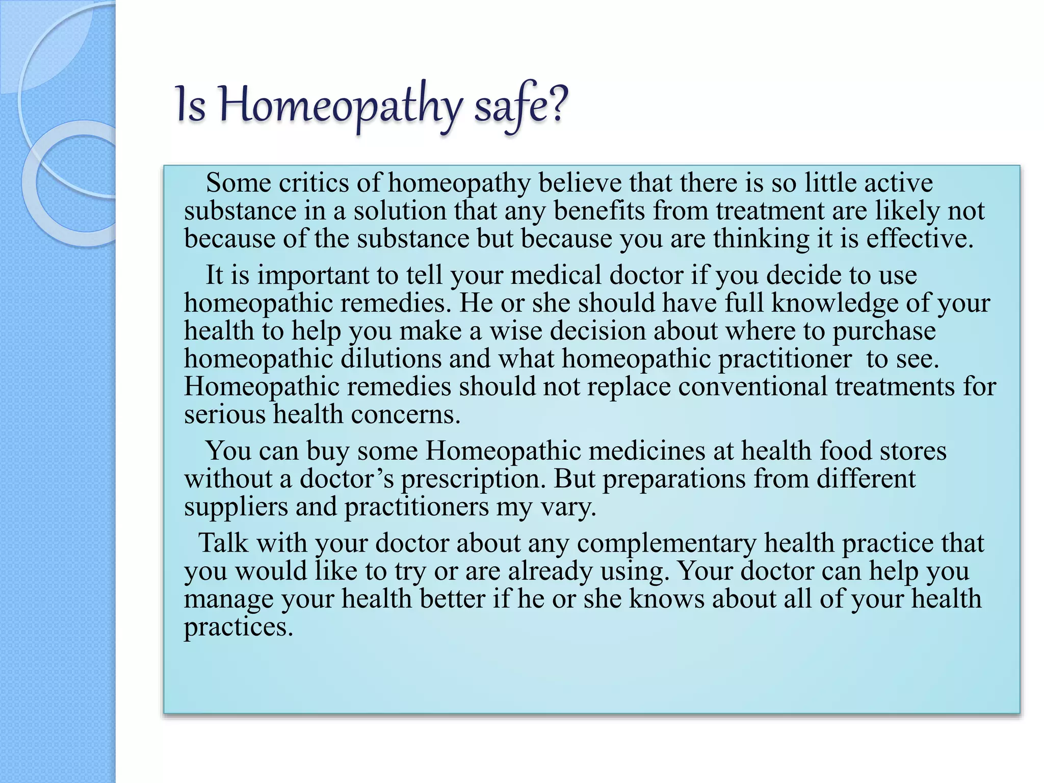 Is Homeopathy safe?
Some critics of homeopathy believe that there is so little active
substance in a solution that any benefits from treatment are likely not
because of the substance but because you are thinking it is effective.
It is important to tell your medical doctor if you decide to use
homeopathic remedies. He or she should have full knowledge of your
health to help you make a wise decision about where to purchase
homeopathic dilutions and what homeopathic practitioner to see.
Homeopathic remedies should not replace conventional treatments for
serious health concerns.
You can buy some Homeopathic medicines at health food stores
without a doctor’s prescription. But preparations from different
suppliers and practitioners my vary.
Talk with your doctor about any complementary health practice that
you would like to try or are already using. Your doctor can help you
manage your health better if he or she knows about all of your health
practices.
 