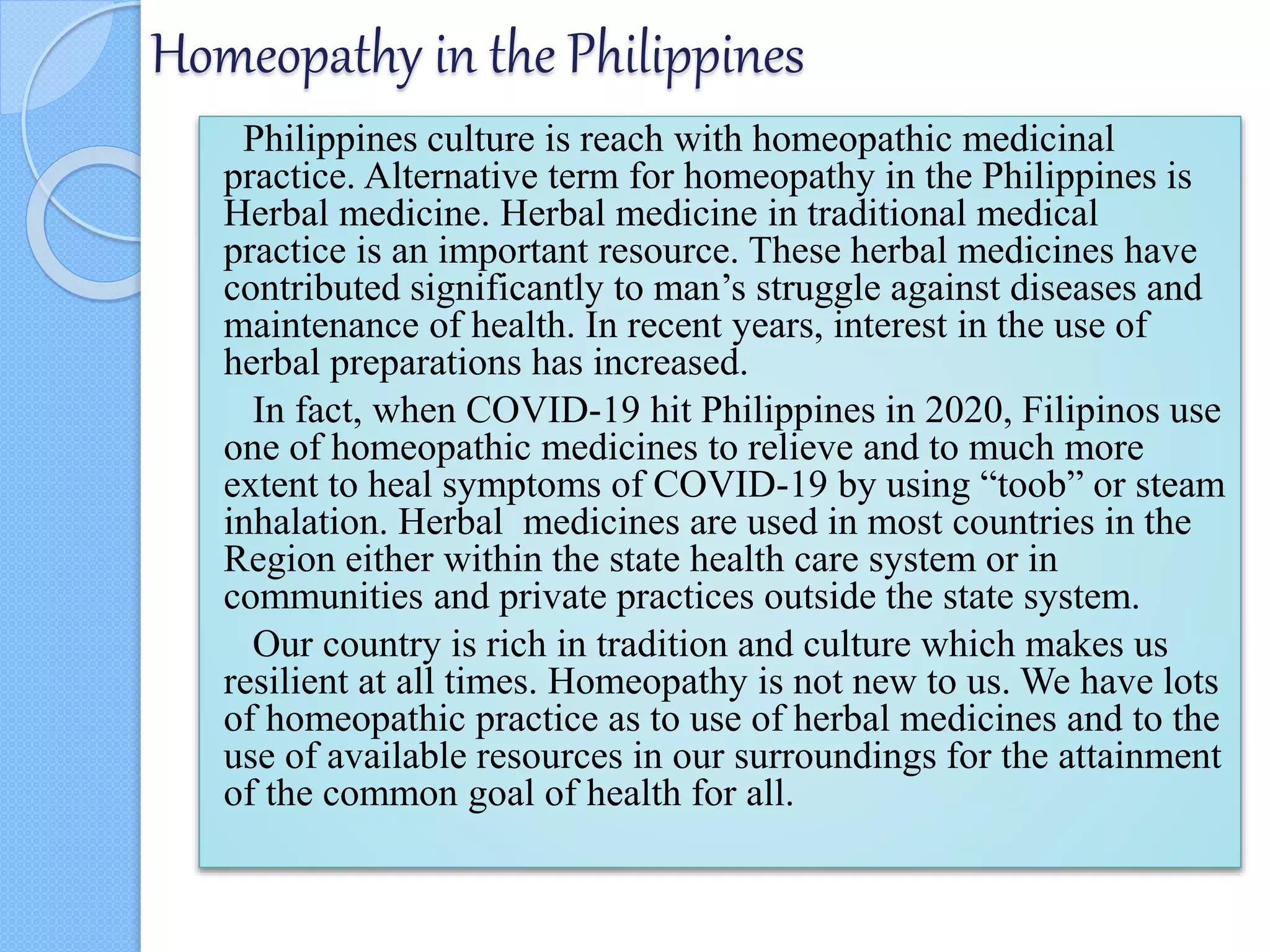 Homeopathy in the Philippines
Philippines culture is reach with homeopathic medicinal
practice. Alternative term for homeopathy in the Philippines is
Herbal medicine. Herbal medicine in traditional medical
practice is an important resource. These herbal medicines have
contributed significantly to man’s struggle against diseases and
maintenance of health. In recent years, interest in the use of
herbal preparations has increased.
In fact, when COVID-19 hit Philippines in 2020, Filipinos use
one of homeopathic medicines to relieve and to much more
extent to heal symptoms of COVID-19 by using “toob” or steam
inhalation. Herbal medicines are used in most countries in the
Region either within the state health care system or in
communities and private practices outside the state system.
Our country is rich in tradition and culture which makes us
resilient at all times. Homeopathy is not new to us. We have lots
of homeopathic practice as to use of herbal medicines and to the
use of available resources in our surroundings for the attainment
of the common goal of health for all.
 