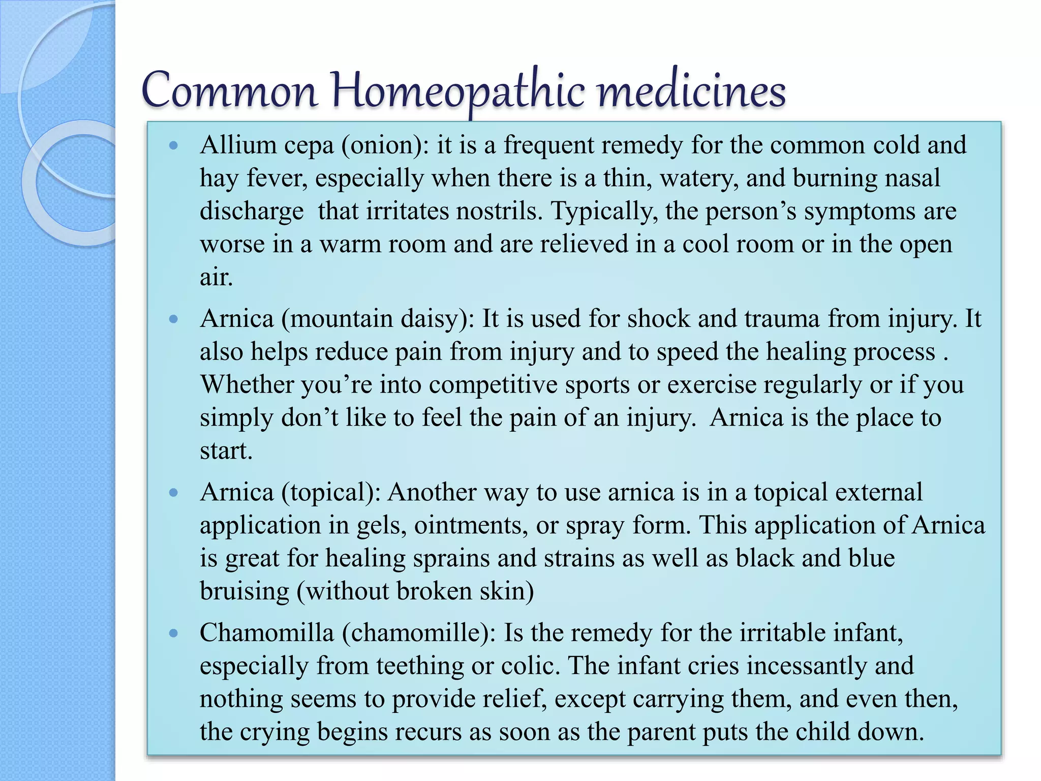 Common Homeopathic medicines
 Allium cepa (onion): it is a frequent remedy for the common cold and
hay fever, especially when there is a thin, watery, and burning nasal
discharge that irritates nostrils. Typically, the person’s symptoms are
worse in a warm room and are relieved in a cool room or in the open
air.
 Arnica (mountain daisy): It is used for shock and trauma from injury. It
also helps reduce pain from injury and to speed the healing process .
Whether you’re into competitive sports or exercise regularly or if you
simply don’t like to feel the pain of an injury. Arnica is the place to
start.
 Arnica (topical): Another way to use arnica is in a topical external
application in gels, ointments, or spray form. This application of Arnica
is great for healing sprains and strains as well as black and blue
bruising (without broken skin)
 Chamomilla (chamomille): Is the remedy for the irritable infant,
especially from teething or colic. The infant cries incessantly and
nothing seems to provide relief, except carrying them, and even then,
the crying begins recurs as soon as the parent puts the child down.
 