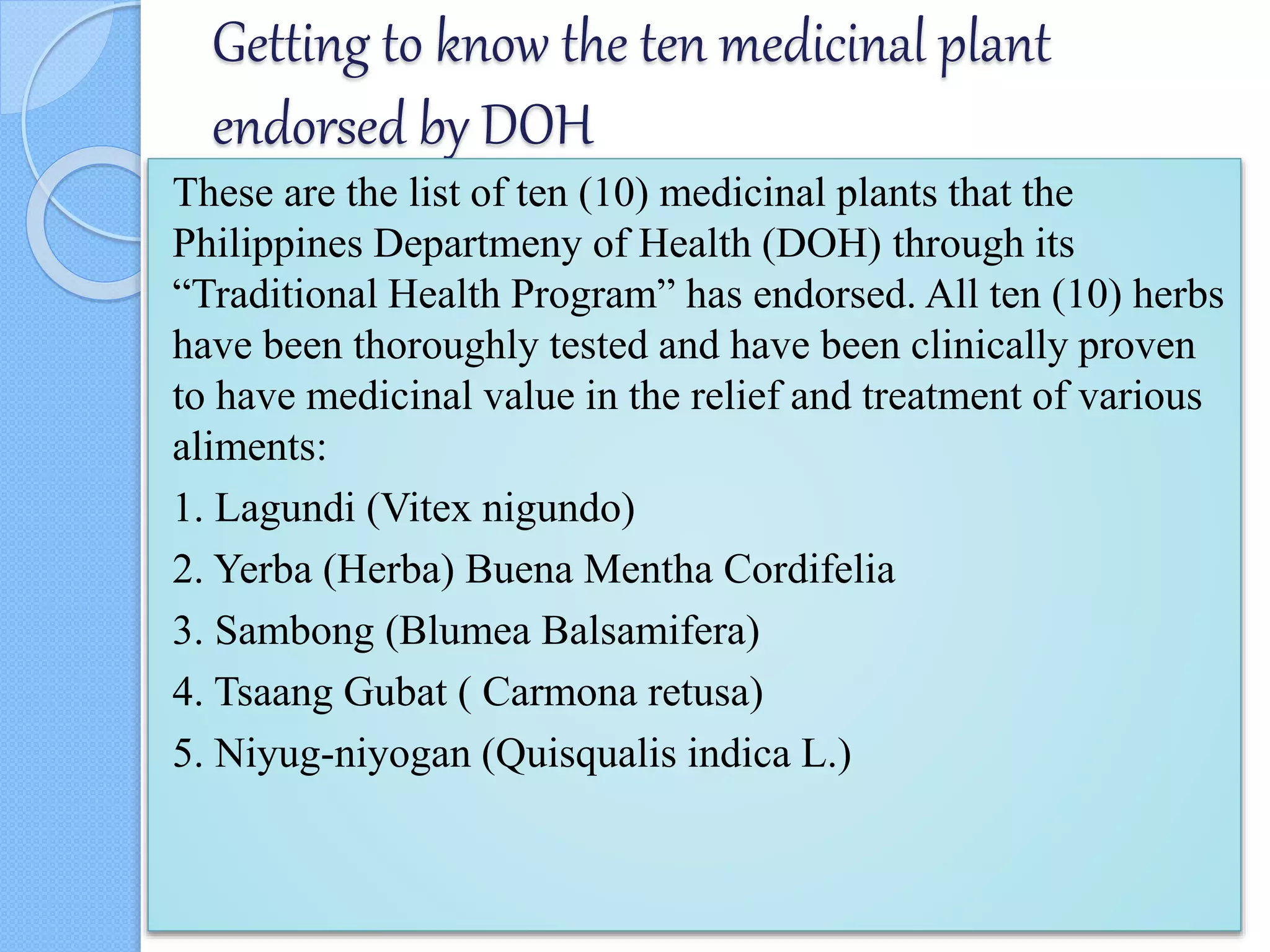 Getting to know the ten medicinal plant
endorsed by DOH
These are the list of ten (10) medicinal plants that the
Philippines Departmeny of Health (DOH) through its
“Traditional Health Program” has endorsed. All ten (10) herbs
have been thoroughly tested and have been clinically proven
to have medicinal value in the relief and treatment of various
aliments:
1. Lagundi (Vitex nigundo)
2. Yerba (Herba) Buena Mentha Cordifelia
3. Sambong (Blumea Balsamifera)
4. Tsaang Gubat ( Carmona retusa)
5. Niyug-niyogan (Quisqualis indica L.)
 