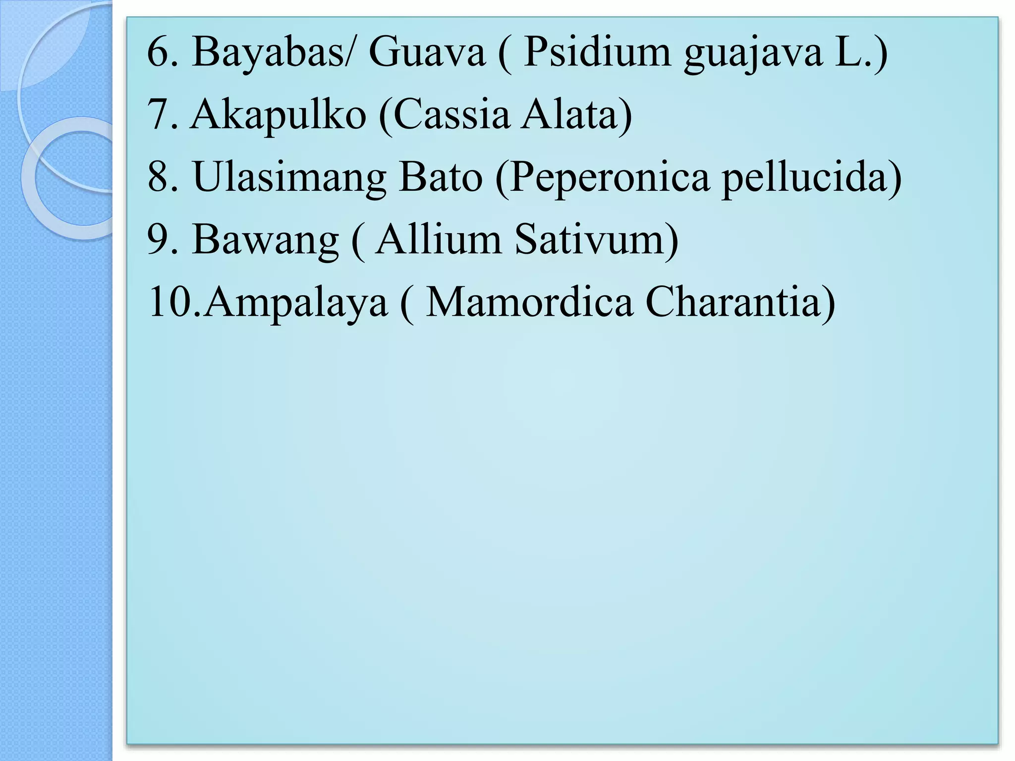 6. Bayabas/ Guava ( Psidium guajava L.)
7. Akapulko (Cassia Alata)
8. Ulasimang Bato (Peperonica pellucida)
9. Bawang ( Allium Sativum)
10.Ampalaya ( Mamordica Charantia)
 