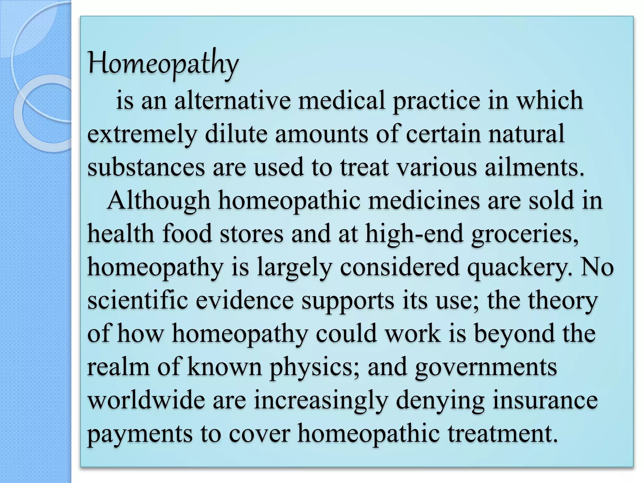 Homeopathy
is an alternative medical practice in which
extremely dilute amounts of certain natural
substances are used to treat various ailments.
Although homeopathic medicines are sold in
health food stores and at high-end groceries,
homeopathy is largely considered quackery. No
scientific evidence supports its use; the theory
of how homeopathy could work is beyond the
realm of known physics; and governments
worldwide are increasingly denying insurance
payments to cover homeopathic treatment.
 