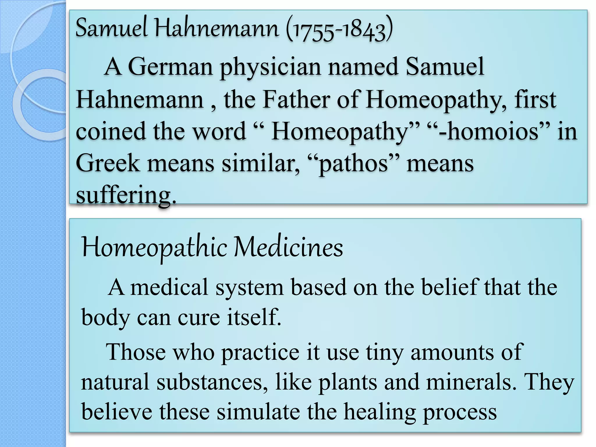 Samuel Hahnemann (1755-1843)
A German physician named Samuel
Hahnemann , the Father of Homeopathy, first
coined the word “ Homeopathy” “-homoios” in
Greek means similar, “pathos” means
suffering.
Homeopathic Medicines
A medical system based on the belief that the
body can cure itself.
Those who practice it use tiny amounts of
natural substances, like plants and minerals. They
believe these simulate the healing process
 