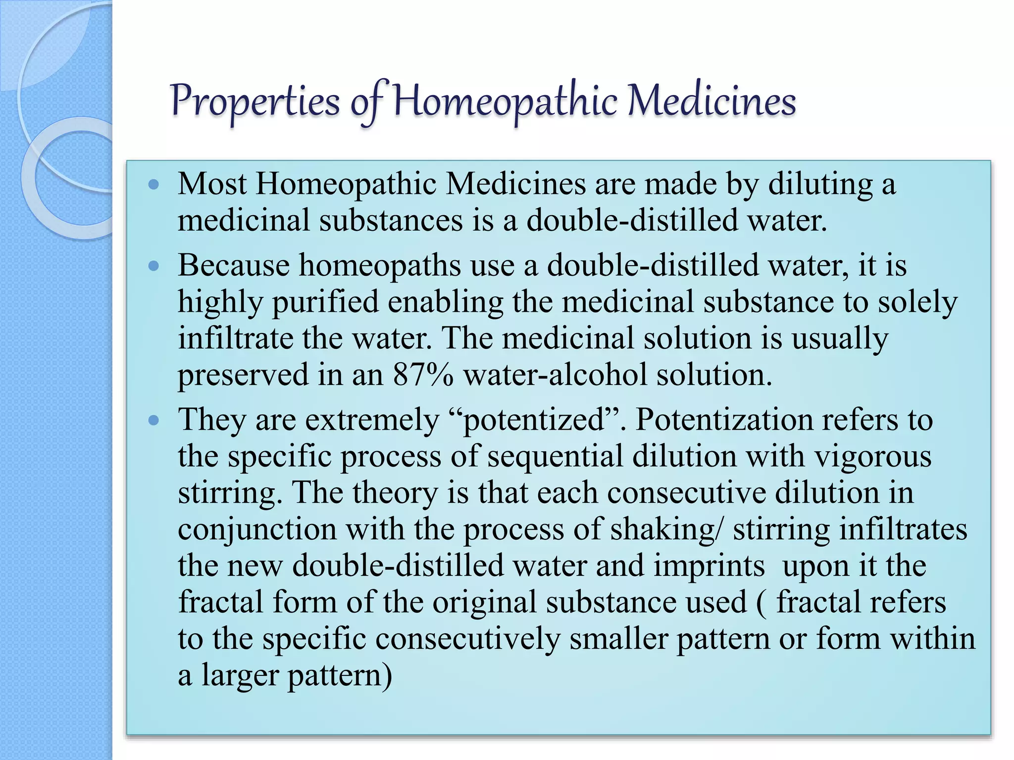 Properties of Homeopathic Medicines
 Most Homeopathic Medicines are made by diluting a
medicinal substances is a double-distilled water.
 Because homeopaths use a double-distilled water, it is
highly purified enabling the medicinal substance to solely
infiltrate the water. The medicinal solution is usually
preserved in an 87% water-alcohol solution.
 They are extremely “potentized”. Potentization refers to
the specific process of sequential dilution with vigorous
stirring. The theory is that each consecutive dilution in
conjunction with the process of shaking/ stirring infiltrates
the new double-distilled water and imprints upon it the
fractal form of the original substance used ( fractal refers
to the specific consecutively smaller pattern or form within
a larger pattern)
 