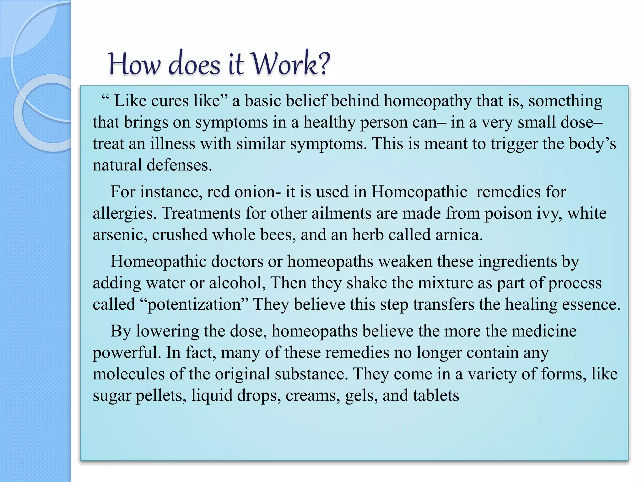 How does it Work?
“ Like cures like” a basic belief behind homeopathy that is, something
that brings on symptoms in a healthy person can– in a very small dose–
treat an illness with similar symptoms. This is meant to trigger the body’s
natural defenses.
For instance, red onion- it is used in Homeopathic remedies for
allergies. Treatments for other ailments are made from poison ivy, white
arsenic, crushed whole bees, and an herb called arnica.
Homeopathic doctors or homeopaths weaken these ingredients by
adding water or alcohol, Then they shake the mixture as part of process
called “potentization” They believe this step transfers the healing essence.
By lowering the dose, homeopaths believe the more the medicine
powerful. In fact, many of these remedies no longer contain any
molecules of the original substance. They come in a variety of forms, like
sugar pellets, liquid drops, creams, gels, and tablets
 