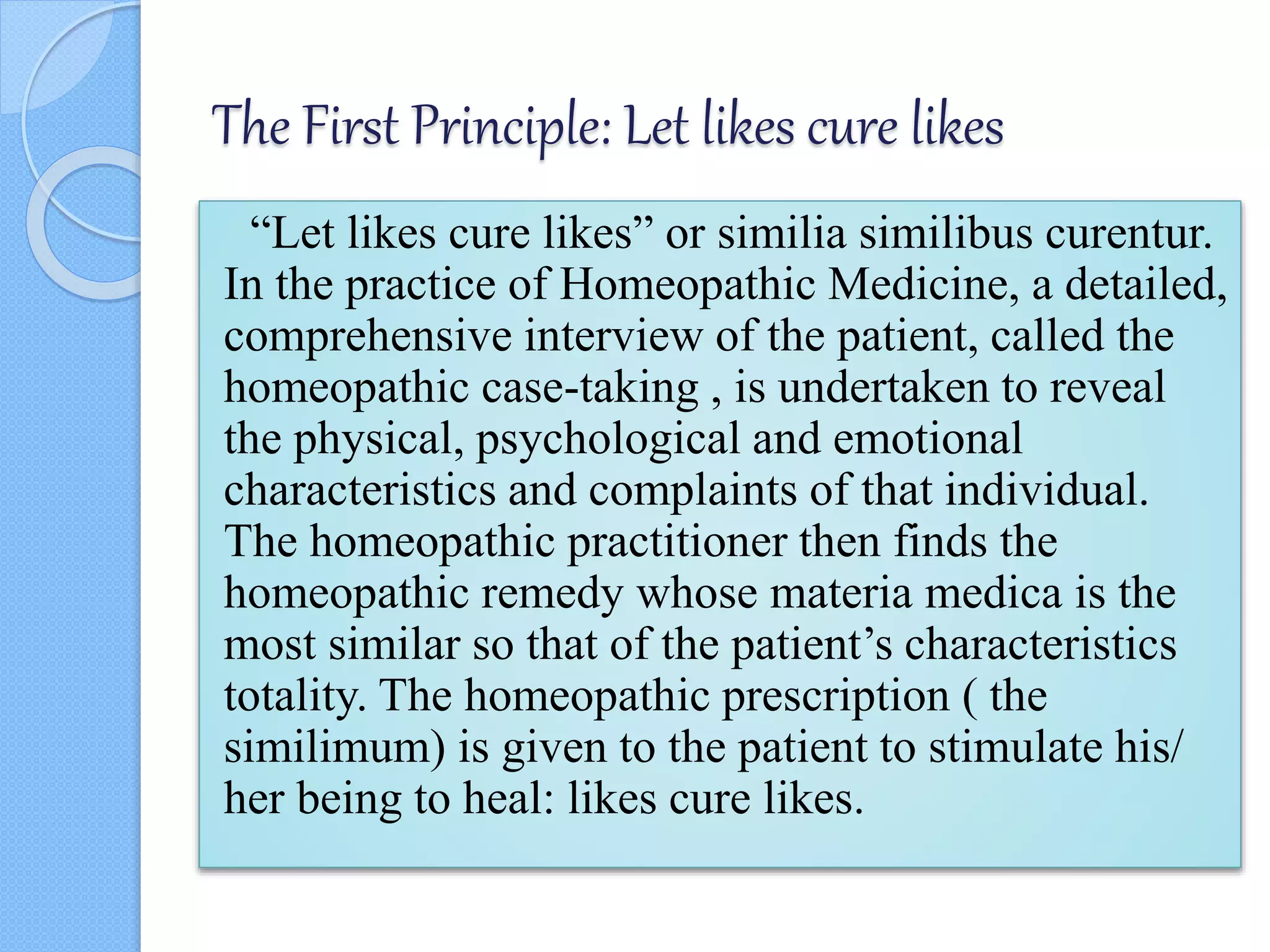 The First Principle: Let likes cure likes
“Let likes cure likes” or similia similibus curentur.
In the practice of Homeopathic Medicine, a detailed,
comprehensive interview of the patient, called the
homeopathic case-taking , is undertaken to reveal
the physical, psychological and emotional
characteristics and complaints of that individual.
The homeopathic practitioner then finds the
homeopathic remedy whose materia medica is the
most similar so that of the patient’s characteristics
totality. The homeopathic prescription ( the
similimum) is given to the patient to stimulate his/
her being to heal: likes cure likes.
 