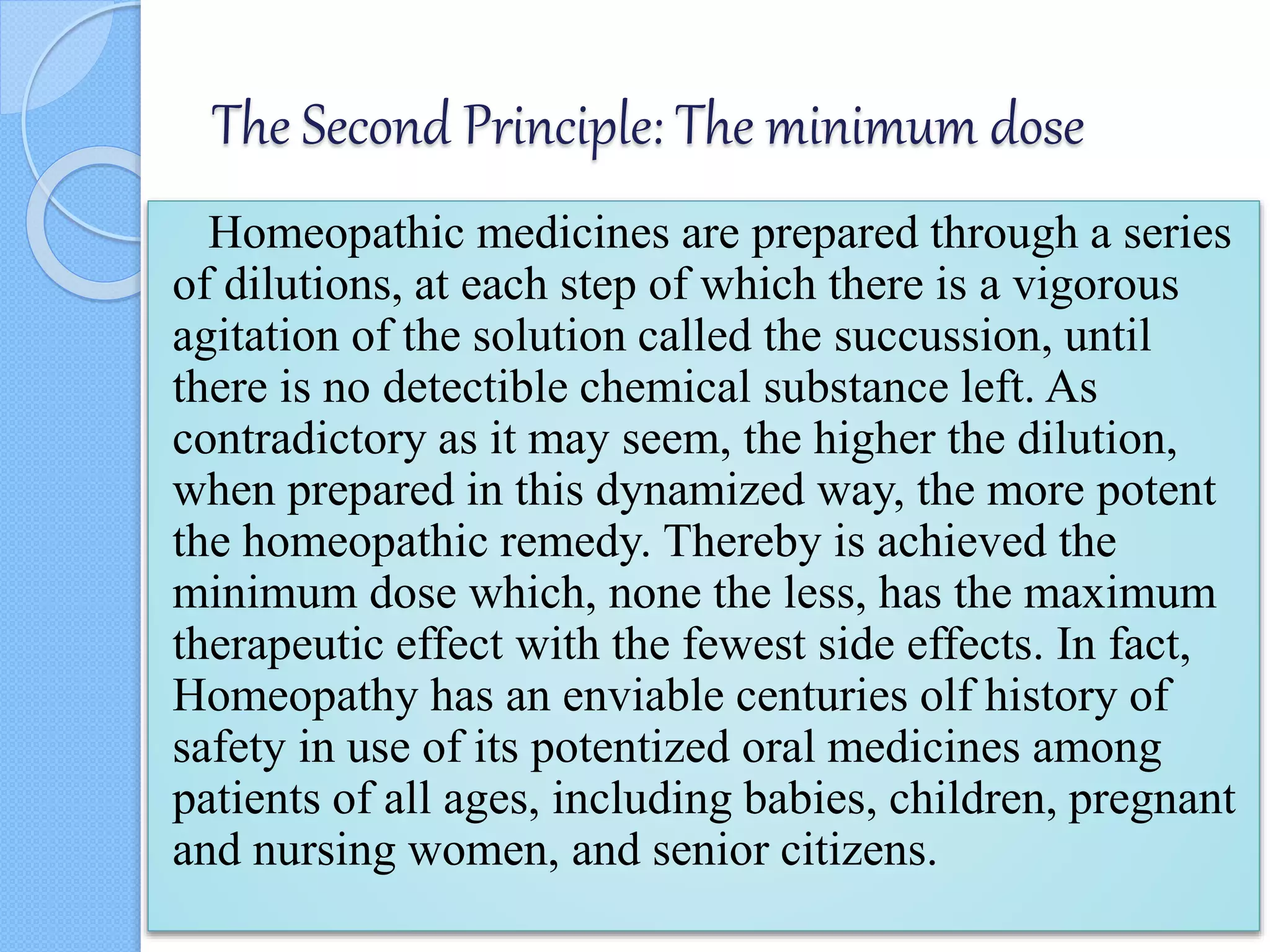 The Second Principle: The minimum dose
Homeopathic medicines are prepared through a series
of dilutions, at each step of which there is a vigorous
agitation of the solution called the succussion, until
there is no detectible chemical substance left. As
contradictory as it may seem, the higher the dilution,
when prepared in this dynamized way, the more potent
the homeopathic remedy. Thereby is achieved the
minimum dose which, none the less, has the maximum
therapeutic effect with the fewest side effects. In fact,
Homeopathy has an enviable centuries olf history of
safety in use of its potentized oral medicines among
patients of all ages, including babies, children, pregnant
and nursing women, and senior citizens.
 