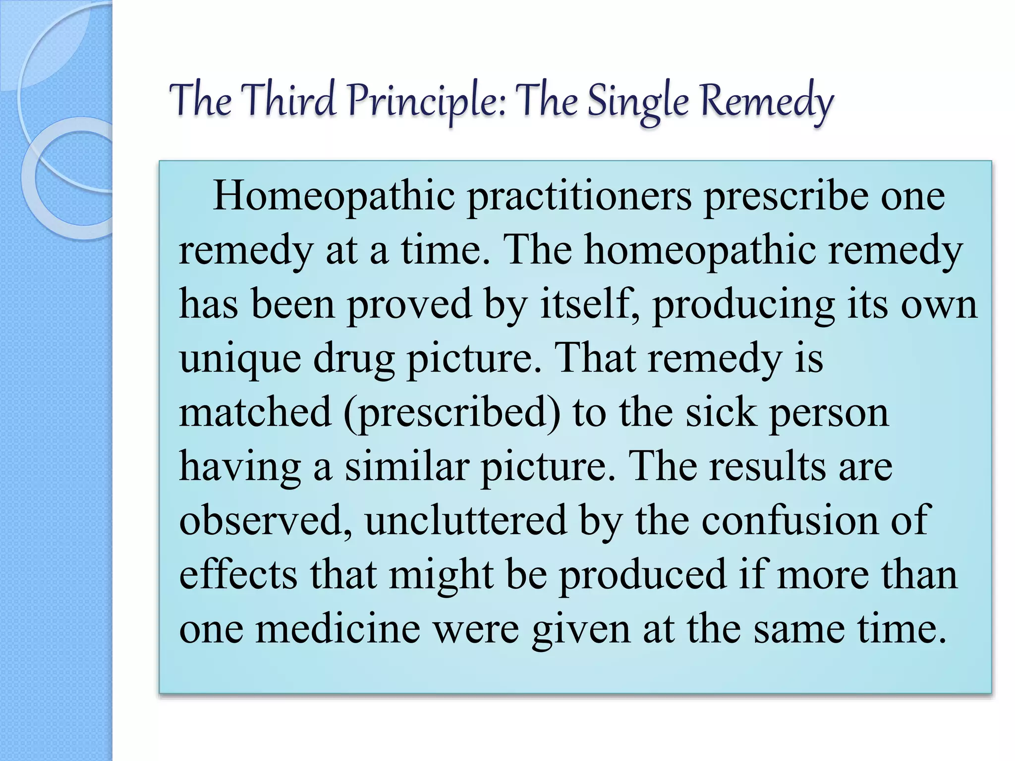 The Third Principle: The Single Remedy
Homeopathic practitioners prescribe one
remedy at a time. The homeopathic remedy
has been proved by itself, producing its own
unique drug picture. That remedy is
matched (prescribed) to the sick person
having a similar picture. The results are
observed, uncluttered by the confusion of
effects that might be produced if more than
one medicine were given at the same time.
 