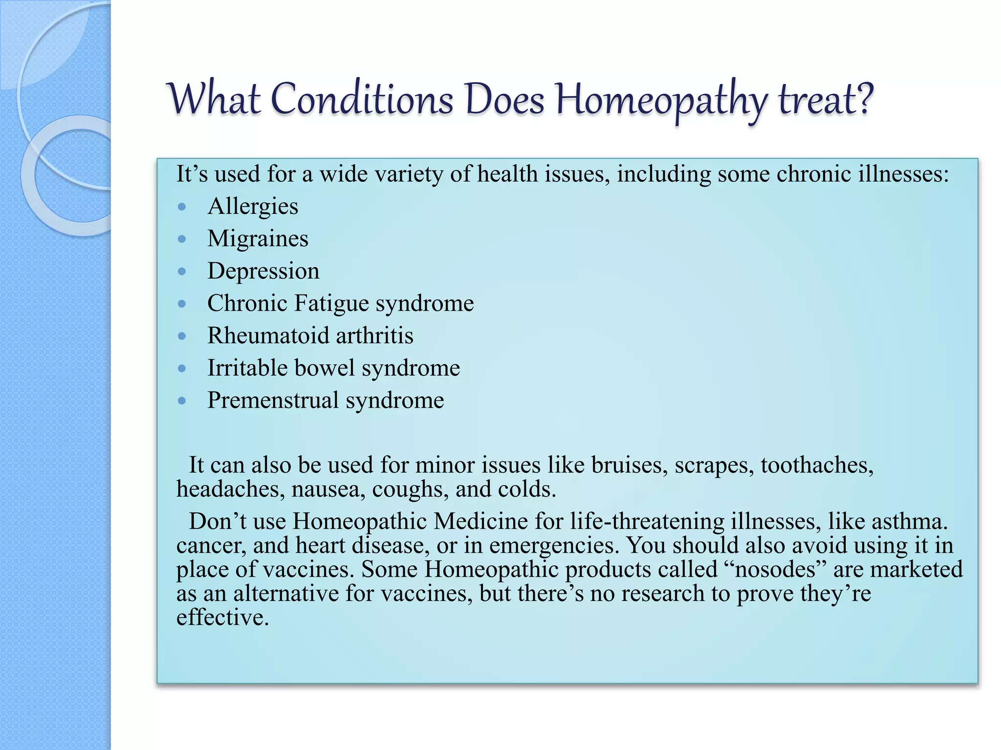 What Conditions Does Homeopathy treat?
It’s used for a wide variety of health issues, including some chronic illnesses:
 Allergies
 Migraines
 Depression
 Chronic Fatigue syndrome
 Rheumatoid arthritis
 Irritable bowel syndrome
 Premenstrual syndrome
It can also be used for minor issues like bruises, scrapes, toothaches,
headaches, nausea, coughs, and colds.
Don’t use Homeopathic Medicine for life-threatening illnesses, like asthma.
cancer, and heart disease, or in emergencies. You should also avoid using it in
place of vaccines. Some Homeopathic products called “nosodes” are marketed
as an alternative for vaccines, but there’s no research to prove they’re
effective.
 