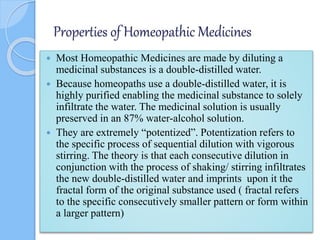 Properties of Homeopathic Medicines
 Most Homeopathic Medicines are made by diluting a
medicinal substances is a double-distilled water.
 Because homeopaths use a double-distilled water, it is
highly purified enabling the medicinal substance to solely
infiltrate the water. The medicinal solution is usually
preserved in an 87% water-alcohol solution.
 They are extremely “potentized”. Potentization refers to
the specific process of sequential dilution with vigorous
stirring. The theory is that each consecutive dilution in
conjunction with the process of shaking/ stirring infiltrates
the new double-distilled water and imprints upon it the
fractal form of the original substance used ( fractal refers
to the specific consecutively smaller pattern or form within
a larger pattern)
 