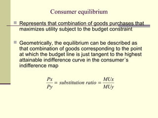 Consumer equilibrium
 Represents that combination of goods purchases that
  maximizes utility subject to the budget constraint

 Geometrically, the equilibrium can be described as
  that combination of goods corresponding to the point
  at which the budget line is just tangent to the highest
  attainable indifference curve in the consumer´s
  indifference map

              Px                        MUx
                 = substitution ratio =
              Py                        MUy
 