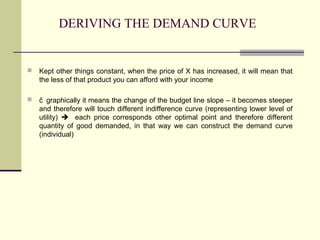 DERIVING THE DEMAND CURVE


   Kept other things constant, when the price of X has increased, it will mean that
    the less of that product you can afford with your income

   čgraphically it means the change of the budget line slope – it becomes steeper
    and therefore will touch different indifference curve (representing lower level of
    utility)  each price corresponds other optimal point and therefore different
    quantity of good demanded, in that way we can construct the demand curve
    (individual)
 