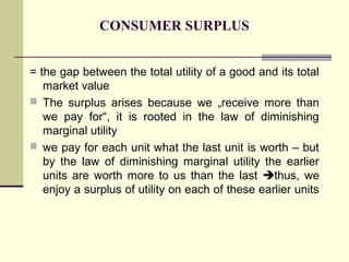CONSUMER SURPLUS


= the gap between the total utility of a good and its total
   market value
 The surplus arises because we „receive more than
   we pay for“, it is rooted in the law of diminishing
   marginal utility
 we pay for each unit what the last unit is worth – but
   by the law of diminishing marginal utility the earlier
   units are worth more to us than the last thus, we
   enjoy a surplus of utility on each of these earlier units
 