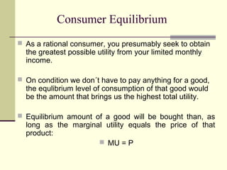 Consumer Equilibrium
 As a rational consumer, you presumably seek to obtain
  the greatest possible utility from your limited monthly
  income.

 On condition we don´t have to pay anything for a good,
  the equlibrium level of consumption of that good would
  be the amount that brings us the highest total utility.

 Equilibrium amount of a good will be bought than, as
  long as the marginal utility equals the price of that
  product:
                      MU = P
 