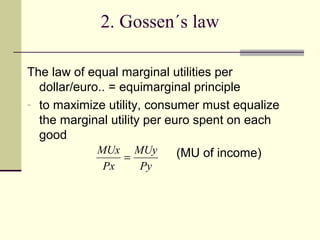 2. Gossen´s law

The law of equal marginal utilities per
  dollar/euro.. = equimarginal principle
- to maximize utility, consumer must equalize
  the marginal utility per euro spent on each
  good
             MUx MUy         (MU of income)
                   =
             Px     Py
 
