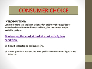 CONSUMER CHOICE
INTRODUCTION:-
Consumer make this choice in rational way that they choose goods to
maximize the satisfaction they can achieve, give the limited budget
available to them.
Maximising the market basket must satisfy two
condition :
1) It must be located on the budget line.
2) It must give the consumer the most preffered combination of goods and
services .
 