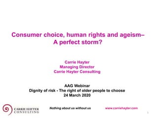 Consumer choice, human rights and ageism–
A perfect storm?
Carrie Hayter
Managing Director
Carrie Hayter Consulting
AAG Webinar
Dignity of risk - The right of older people to choose
24 March 2020
1
Nothing about us without us www.carriehayter.com
 