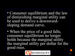 • Consumer equilibrium and the law
of diminishing marginal utility can
be used to derive a downward-
sloping demand curve.
• When the price of a good falls,
consumer equilibrium no longer
holds because the marginal utility
the marginal utility per dollar for the
good rises.
10