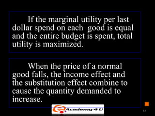 If the marginal utility per last
dollar spend on each good is equal
and the entire budget is spent, total
utility is maximized.
When the price of a normal
good falls, the income effect and
the substitution effect combine to
cause the quantity demanded to
increase.
13