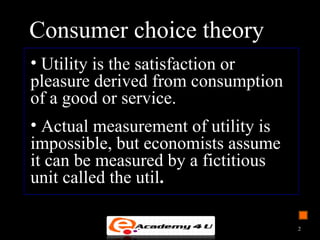 Consumer choice theory
• Utility is the satisfaction or
pleasure derived from consumption
of a good or service.
• Actual measurement of utility is
impossible, but economists assume
it can be measured by a fictitious
unit called the util.
2