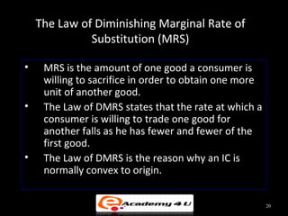 The Law of Diminishing Marginal Rate of
Substitution (MRS)
• MRS is the amount of one good a consumer is
willing to sacrifice in order to obtain one more
unit of another good.
• The Law of DMRS states that the rate at which a
consumer is willing to trade one good for
another falls as he has fewer and fewer of the
first good.
• The Law of DMRS is the reason why an IC is
normally convex to origin.
20
