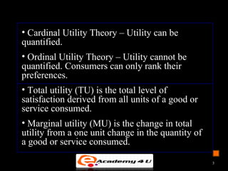 • Cardinal Utility Theory – Utility can be
quantified.
• Ordinal Utility Theory – Utility cannot be
quantified. Consumers can only rank their
preferences.
• Total utility (TU) is the total level of
satisfaction derived from all units of a good or
service consumed.
• Marginal utility (MU) is the change in total
utility from a one unit change in the quantity of
a good or service consumed.
3