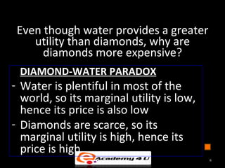 Even though water provides a greater
utility than diamonds, why are
diamonds more expensive?
DIAMOND-WATER PARADOX
- Water is plentiful in most of the
world, so its marginal utility is low,
hence its price is also low
- Diamonds are scarce, so its
marginal utility is high, hence its
price is high
6