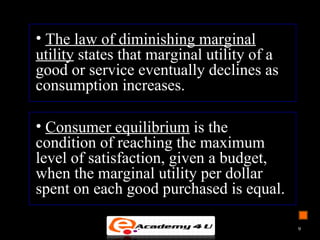 • The law of diminishing marginal
utility states that marginal utility of a
good or service eventually declines as
consumption increases.
• Consumer equilibrium is the
condition of reaching the maximum
level of satisfaction, given a budget,
when the marginal utility per dollar
spent on each good purchased is equal.
9