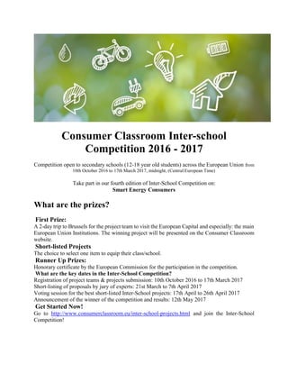 Consumer Classroom Inter-school
Competition 2016 - 2017
Competition open to secondary schools (12-18 year old students) across the European Union from
10th October 2016 to 17th March 2017, midnight, (Central European Time)
Take part in our fourth edition of Inter-School Competition on:
Smart Energy Consumers
What are the prizes?
First Prize:
A 2-day trip to Brussels for the project team to visit the European Capital and especially: the main
European Union Institutions. The winning project will be presented on the Consumer Classroom
website.
Short-listed Projects
The choice to select one item to equip their class/school.
Runner Up Prizes:
Honorary certificate by the European Commission for the participation in the competition.
What are the key dates in the Inter-School Competition?
Registration of project teams & projects submission: 10th October 2016 to 17th March 2017
Short-listing of proposals by jury of experts: 21st March to 7th April 2017
Voting session for the best short-listed Inter-School projects: 17th April to 26th April 2017
Announcement of the winner of the competition and results: 12th May 2017
Get Started Now!
Go to http://www.consumerclassroom.eu/inter-school-projects.html and join the Inter-School
Competition!
 