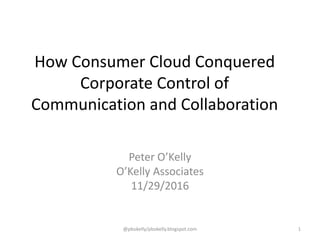 How Consumer Cloud Conquered
Corporate Control of
Communication and Collaboration
Peter O’Kelly
O’Kelly Associates
11/29/2016
@pbokelly/pbokelly.blogspot.com 1
 