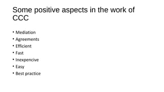 Some positive aspects in the work of
CCC
• Mediation
• Agreements
• Efficient
• Fast
• Inexpencive
• Easy
• Best practice