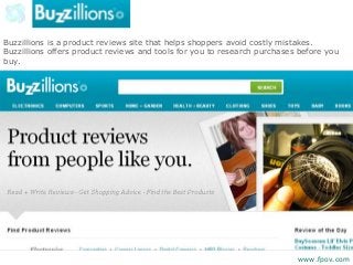 Buzzillions is a product reviews site that helps shoppers avoid costly mistakes.
Buzzillions offers product reviews and tools for you to research purchases before you
buy.
www.fpov.com
 